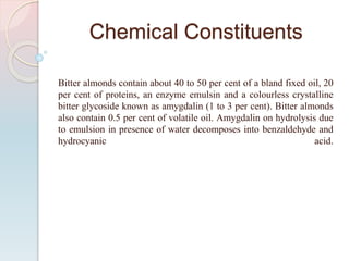 Chemical Constituents
Bitter almonds contain about 40 to 50 per cent of a bland fixed oil, 20
per cent of proteins, an enzyme emulsin and a colourless crystalline
bitter glycoside known as amygdalin (1 to 3 per cent). Bitter almonds
also contain 0.5 per cent of volatile oil. Amygdalin on hydrolysis due
to emulsion in presence of water decomposes into benzaldehyde and
hydrocyanic acid.
 