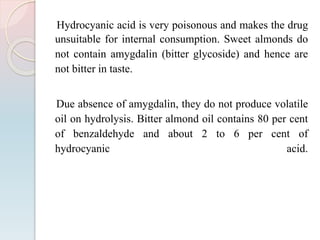 Hydrocyanic acid is very poisonous and makes the drug
unsuitable for internal consumption. Sweet almonds do
not contain amygdalin (bitter glycoside) and hence are
not bitter in taste.
Due absence of amygdalin, they do not produce volatile
oil on hydrolysis. Bitter almond oil contains 80 per cent
of benzaldehyde and about 2 to 6 per cent of
hydrocyanic acid.
 
