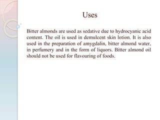 Uses
Bitter almonds are used as sedative due to hydrocyanic acid
content. The oil is used in demulcent skin lotion. It is also
used in the preparation of amygdalin, bitter almond water,
in perfumery and in the form of liquors. Bitter almond oil
should not be used for flavouring of foods.
 