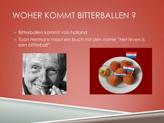 WOHER KOMMT BITTERBALLEN ?
 Bitterballen kommt von holland
 Toon Hermans mact ein buch mit den name “Het leven is

een bitterball”

 