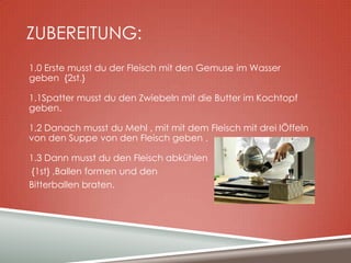 ZUBEREITUNG:
1.0 Erste musst du der Fleisch mit den Gemuse im Wasser
geben {2st.}
1.1Spatter musst du den Zwiebeln mit die Butter im Kochtopf
geben.
1.2 Danach musst du Mehl , mit mit dem Fleisch mit drei lÖffeln
von den Suppe von den Fleisch geben .
1.3 Dann musst du den Fleisch abkühlen
{1st} ,Ballen formen und den
Bitterballen braten.

 