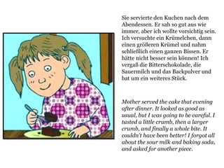 Mother served the cake that evening
after dinner. It looked as good as
usual, but I was going to be careful. I
tasted a little crumb, then a larger
crumb, and finally a whole bite. It
couldn't have been better! I forgot all
about the sour milk and baking soda,
and asked for another piece.
Sie servierte den Kuchen nach dem
Abendessen. Er sah so gut aus wie
immer, aber ich wollte vorsichtig sein.
Ich versuchte ein Krümelchen, dann
einen größeren Krümel und nahm
schließlich einen ganzen Bissen. Er
hätte nicht besser sein können! Ich
vergaß die Bitterschokolade, die
Sauermilch und das Backpulver und
bat um ein weiteres Stück.
 