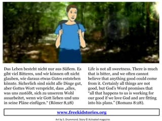 Life is not all sweetness. There is much
that is bitter, and we often cannot
believe that anything good could come
from it. Certainly all things are not
good, but God’s Word promises that
“all that happens to us is working for
our good if we love God and are fitting
into his plans.” (Romans 8:28).
Das Leben besteht nicht nur aus Süßem. Es
gibt viel Bitteres, und wir können oft nicht
glauben, wie daraus etwas Gutes entstehen
könnte. Sicherlich sind nicht alle Dinge gut,
aber Gottes Wort verspricht, dass „alles,
was uns zustößt, sich zu unserem Wohl
ausarbeitet, wenn wir Gott lieben und uns
in seine Pläne einfügen.“ (Römer 8,28)
www.freekidstories.org
Art by S. Drummond. Story © Activated magazine.
 