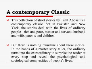 A contemporary Classic This collection of short stories by Talat Abbasi is a contemporary classic. Set in Pakistan and New York, the stories deal with the lives of ordinary people - rich and poor, master and servant, husband and wife, parents and children.  But there is nothing mundane about these stories. In the hands of a master story teller, the ordinary turns into the extraordinary to surprise the reader at every step and reveal the psychological and sociological complexities of people's lives.  