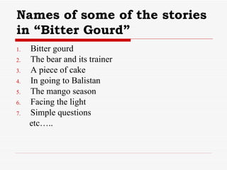Names of some of the stories in “Bitter Gourd” Bitter gourd The bear and its trainer A piece of cake In going to Balistan The mango season Facing the light Simple questions etc….. 