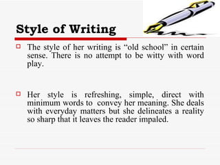 Style of Writing The style of her writing is “old school” in certain sense. There is no attempt to be witty with word play.  Her style is refreshing, simple, direct with minimum words to  convey her meaning. She deals with everyday matters but she delineates a reality so sharp that it leaves the reader impaled. 