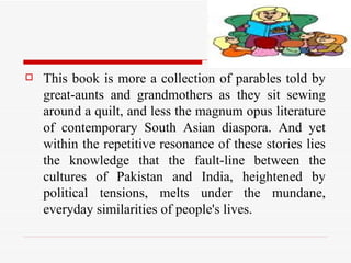 This book is more a collection of parables told by great-aunts and grandmothers as they sit sewing around a quilt, and less the magnum opus literature of contemporary South Asian diaspora. And yet within the repetitive resonance of these stories lies the knowledge that the fault-line between the cultures of Pakistan and India, heightened by political tensions, melts under the mundane, everyday similarities of people's lives.  