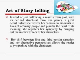 Art of Story telling Instead of just following a main stream plot, with its defined structural form, she paints in great detail. Infect she freezes her camera on moments in lives of ordinary people and plumbs the heart of its meaning. she registers her sympathy by bringing out the interior voices of her characters. Her shift between first and third person narration and her alternative perspectives allows the reader to sympathize with the characters. 