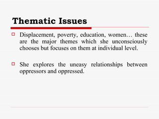 Thematic Issues Displacement, poverty, education, women… these are the major themes which she unconsciously chooses but focuses on them at individual level.  She explores the uneasy relationships between oppressors and oppressed. 