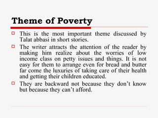 Theme of Poverty This is the most important theme discussed by Talat abbasi in short stories. The writer attracts the attention of the reader by making him realize about the worries of low income class on petty issues and things. It is not easy for them to arrange even for bread and butter far come the luxuries of taking care of their health and getting their children educated. They are backward not because they don’t know but because they can’t afford.  