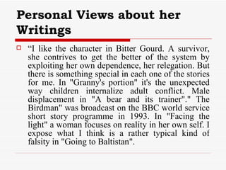 Personal Views about her Writings “ I like the character in Bitter Gourd. A survivor, she contrives to get the better of the system by exploiting her own dependence, her relegation. But there is something special in each one of the stories for me. In "Granny's portion" it's the unexpected way children internalize adult conflict. Male displacement in "A bear and its trainer"." The Birdman" was broadcast on the BBC world service short story programme in 1993. In "Facing the light" a woman focuses on reality in her own self. I expose what I think is a rather typical kind of falsity in "Going to Baltistan".  