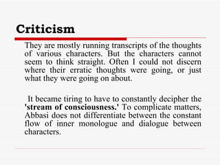 Criticism They are mostly running transcripts of the thoughts of various characters. But the characters cannot seem to think straight. Often I could not discern where their erratic thoughts were going, or just what they were going on about.  It became tiring to have to constantly decipher the  'stream of consciousness.'  To complicate matters, Abbasi does not differentiate between the constant flow of inner monologue and dialogue between characters.  