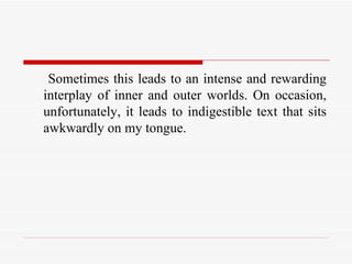 Sometimes this leads to an intense and rewarding interplay of inner and outer worlds. On occasion, unfortunately, it leads to indigestible text that sits awkwardly on my tongue.  