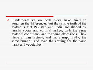 Fundamentalists on both sides have tried to heighten the differences, but the simple truth of the matter is that Pakistan and India are shaped by similar social and cultural milieu, with the same material conditions, and the same obsessions. They share a long history, and more importantly, the same humor - and even the craving for the same fruits and vegetables.  