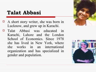 Talat Abbasi   A short story writer, she was born in Lucknow, and grew up in Karachi. Talat Abbasi was educated in Karachi, Lahore and the London School of Economics. Since 1978 she has lived in New York, where she works in an international organization and has specialized in gender and population.  