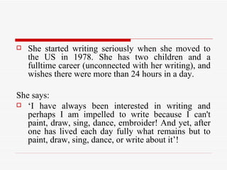 She started writing seriously when she moved to the US in 1978. She has two children and a fulltime career (unconnected with her writing), and wishes there were more than 24 hours in a day.  She says:  ‘ I have always been interested in writing and perhaps I am impelled to write because I can't paint, draw, sing, dance, embroider! And yet, after one has lived each day fully what remains but to paint, draw, sing, dance, or write about it’!  