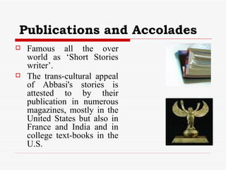 Publications and Accolades Famous all the over world as ‘Short Stories writer’. The trans-cultural appeal of Abbasi's stories is attested to by their publication in numerous magazines, mostly in the United States but also in France and India and in college text-books in the U.S.  