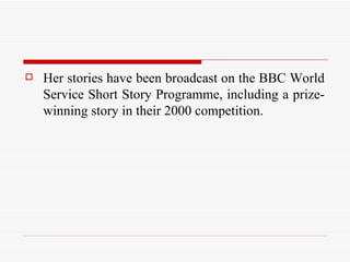 Her stories have been broadcast on the BBC World Service Short Story Programme, including a prize-winning story in their 2000 competition.  