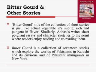 Bitter Gourd &  Other Stories   ‘ Bitter Gourd’ title of the collection of short stories is just like actual vegetable it’s subtle, rich and pungent in flavor. Similarly, Abbasi's writes short poignant essays and character sketches to the point where readers enjoy reading and re-reading them. Bitter Gourd  is a collection of seventeen stories which explore the worlds of Pakistanis in Karachi and its environs and of Pakistani immigrants in New York. 
