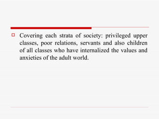 Covering each strata of society: privileged upper classes, poor relations, servants and also children of all classes who have internalized the values and anxieties of the adult world.  