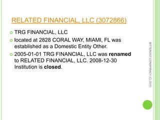 RELATED FINANCIAL, LLC (3072866) TRG FINANCIAL, LLC  located at 2828 CORAL WAY, MIAMI, FL was established as a Domestic Entity Other.  2005-01-01 TRG FINANCIAL, LLC was renamed to RELATED FINANCIAL, LLC. 2008-12-30 Institution is closed. BITTEROOT CONSPIRACY (C) 2010  