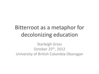 Bitterroot as a metaphor for
   decolonizing education
             Starleigh Grass
           October 25th, 2012
University of British Columbia Okanagan
 