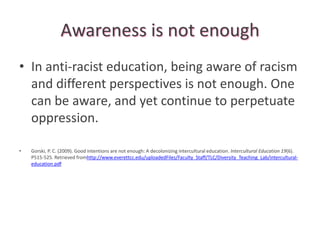 Awareness is not enough
• In anti-racist education, being aware of racism
  and different perspectives is not enough. One
  can be aware, and yet continue to perpetuate
  oppression.

•   Gorski, P. C. (2009). Good intentions are not enough: A decolonizing intercultural education. Intercultural Education 19(6).
    P515-525. Retrieved fromhttp://www.everettcc.edu/uploadedFiles/Faculty_Staff/TLC/Diversity_Teaching_Lab/intercultural-
    education.pdf
 