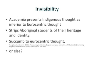 Invisibility
• Academia presents Indigenous thought as
  inferior to Eurocentric thought
• Strips Aboriginal students of their heritage
  and identity
• Succumb to eurocentric thought,
•   Youngblood Henderson, J. (2000b). Postcolonial ghost dancing: Diagnosing European colonialism. In M. Battiste (Ed.), Reclaiming
    Indigenous Voice and Vision (57-76). Vancouver, BC: UBC Press.


• or else?
 