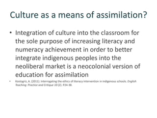 Culture as a means of assimilation?
• Integration of culture into the classroom for
  the sole purpose of increasing literacy and
  numeracy achievement in order to better
  integrate indigenous peoples into the
  neoliberal market is a neocolonial version of
  education for assimilation
•   Kostogriz, A. (2011). Interrogating the ethics of literacy intervention in indigenous schools. English
    Teaching: Practice and Critique 10 (2). P24-38.
 