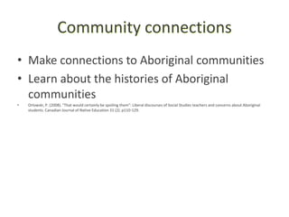 Community connections
• Make connections to Aboriginal communities
• Learn about the histories of Aboriginal
  communities
•   Orlowski, P. (2008). "That would certainly be spoiling them": Liberal discourses of Social Studies teachers and concerns about Aboriginal
    students. Canadian Journal of Native Education 31 (2). p110-129.
 