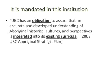 It is mandated in this institution
• "UBC has an obligation to assure that an
  accurate and developed understanding of
  Aboriginal histories, cultures, and perspectives
  is integrated into its existing curricula," (2008
  UBC Aboriginal Strategic Plan).
 