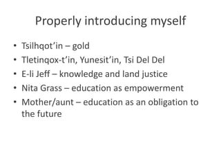 Properly introducing myself
•   Tsilhqot’in – gold
•   Tletinqox-t’in, Yunesit’in, Tsi Del Del
•   E-li Jeff – knowledge and land justice
•   Nita Grass – education as empowerment
•   Mother/aunt – education as an obligation to
    the future
 
