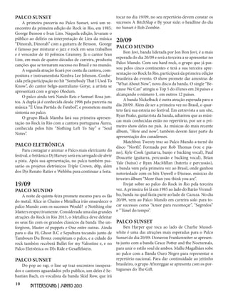 10
BITTERSOUND | JUNHO 2013
PALCO SUNSET
A primeira parceria no Palco Sunset, será um re-
encontro da primeira edição do Rock in Rio, em 1985:
George Benson e Ivan Lins. Naquela edição, levaram o
público ao delírio na interpretação de Lins da música
“Dinorah, Dinorah” com a guitarra de Benson. George
é famoso por misturar o jazz e rock em seus trabalhos
e é vencedor de 10 prêmios Grammy. Já o cantor Ivan
Lins, em mais de quatro décadas de carreira, produziu
canções que se tornaram sucesso no Brasil e no mundo.
A segunda atração ficará por conta da cantora, com-
positora e instrumentista Kimbra Lee Johnson. Conhe-
cida pela participação no hit “Somebody That I Used To
Know”, do cantor belgo-australiano Gotye, a artista se
apresentará com o grupo Olodum.
O palco ainda terá Nando Reis e Samuel Rosa jun-
tos. A dupla já é conhecida desde 1996 pela parceria na
música “É Uma Partida de Futebol”, e prometem muita
sintonia no palco.
O grupo Black Mamba fará sua primeira apresen-
tação no Rock in Rio com a cantora portuguesa Áurea,
conhecida pelos hits “Nothing Left To Say” e “Soul
Notes”.
PALCO ELETRÔNICA
Para contagiar e animar o Palco mais eletrizante do
festival, o britânico Dj Harvey será encarregado de abrir
a pista. Após sua apresentação, no palco também pas-
sarão os projetos eletrônicos Triple Crown, d0p, além
dos Djs Renato Ratier e Wehbba para continuar a festa.
19/09
PALCO MUNDO
A noite de quinta-feira promete mesmo para os fãs
do metal, Alice in Chains e Metallica irão ensurdecer o
palco Mundo com os sucessos Would? e Notthing else
Matters respectivamente. Considerada uma das grandes
atrações do Rock in Rio 2013, o Metallica deve deleitar
os seus fãs com os grandes clássicos da banda The un-
forgiven, Master of puppets e One entre outras. Ainda
para o dia 19, Ghost B.C e Sepultura tocando junto de
Tambours Du Bronx completam o palco, e a cidade do
rock também receberá Bullet for my Valentine e, e no
Palco Eletrônica os DJs Ride e Gesaffelstein.
PALCO SUNSET
Do pop ao rap, o line up traz encontros inespera-
dos e cantores aguardados pelo publico, um deles é Se-
bastian Bach, ex-vocalista da banda Skid Row, que irá
tocar no dia 19/09, no seu repertório devem constar os
sucessos A BitchSlap e By your side; o headline do dia
no Sunset é Rob Zombie.
20/09
PALCO MUNDO
Bon Jovi, banda liderada por Jon Bon Jovi, é a mais
esperada do dia 20/09 e será a terceira a se apresentar no
Palco Mundo. Com seu hard rock, o grupo que já pas-
sou pelos cinco continentes e terá a sua terceira apre-
sentação no Rock In Rio, participará da primeira edição
brasileira do evento. O show promete dar amostras de
“What About Now”, novo disco da banda. O single “Be-
cause We Can” atingiu o Top 5 do iTunes em 24 países e
alcançando o número 1, em outros 12 países.
A banda Nickelback é outra atração esperada para o
dia 20/09. Além de ser a primeira vez no Brasil, o quar-
teto fará sua estreia no festival. Em entrevista a um site,
Ryan Peake, guitarrista da banda, adiantou que as músi-
cas mais conhecidas estão no repertório, por ser o pri-
meiro show deles no país. As músicas do mais recente
álbum, “Here and now”, também devem fazer parte da
apresentação dos canadenses.
Matchbox Twenty traz ao Palco Mundo a turnê do
disco “North”. Formada por Rob Thomas (voz e pia-
no), Kyle Cook (guitarra, banjo e backing vocal), Paul
Doucette (guitarra, percussão e backing vocal), Brian
Yale (baixo) e Ryan MacMillan (bateria e percussão),
a banda vem pela primeira vez ao Brasil, onde ganhou
notoriedade com os hits Unwell e Disease, músicas do
terceiro álbum “More than you think you are”.
Frejat sobre ao palco do Rock in Rio pela terceira
vez. A primeira foi lá em 1985 ao lado do Barão Vermel-
ho, banda na qual fazia parte ao lado de Cazuza. No dia
20/09, vem ao Palco Mundo em carreira solo para to-
car sucessos como “Amor para recomeçar”, “Segredos”
e “Túnel do tempo”.
PALCO SUNSET
Ben Harper que toca ao lado de Charlie Mussel-
white é uma das atrações mais esperadas para o Palco
Sunset do dia 20/09. Donavon Frankenreiter se apresen-
ta junto com a banda Grace Potter and the Nocturnals,
para unir o estilo soul de ambos. Mallu Magalhães sobe
ao palco com a Banda Ouro Negro para representar o
repertório nacional. Para dar continuidade ao jeitinho
brasileiro, o grupo Afroreggae se apresenta com os por-
tugueses do The Gift.
 