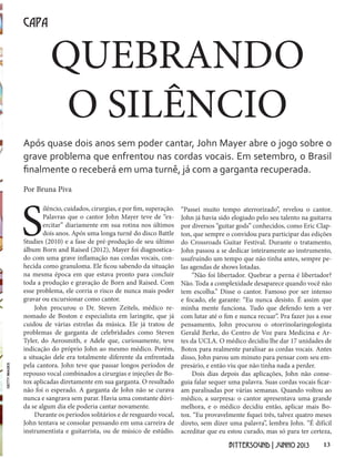 13BITTERSOUND | JUNHO 2013
QUEBRANDO
O SILÊNCIO
CAPA
Após quase dois anos sem poder cantar, John Mayer abre o jogo sobre o
grave problema que enfrentou nas cordas vocais. Em setembro, o Brasil
finalmente o receberá em uma turnê, já com a garganta recuperada.
Por Bruna Piva
S
ilêncio, cuidados, cirurgias, e por fim, superação.
Palavras que o cantor John Mayer teve de “ex-
ercitar” diariamente em sua rotina nos últimos
dois anos. Após uma longa turnê do disco Battle
Studies (2010) e a fase de pré-produção de seu último
álbum Born and Raised (2012), Mayer foi diagnostica-
do com uma grave inflamação nas cordas vocais, con-
hecida como granuloma. Ele ficou sabendo da situação
na mesma época em que estava pronto para concluir
toda a produção e gravação de Born and Raised. Com
esse problema, ele corria o risco de nunca mais poder
gravar ou excursionar como cantor.
John procurou o Dr. Steven Zeitels, médico re-
nomado de Boston e especialista em laringite, que já
cuidou de várias estrelas da música. Ele já tratou de
problemas de garganta de celebridades como Steven
Tyler, do Aerosmith, e Adele que, curiosamente, teve
indicação do próprio John ao mesmo médico. Porém,
a situação dele era totalmente diferente da enfrentada
pela cantora. John teve que passar longos períodos de
repouso vocal combinados a cirurgias e injeções de Bo-
tox aplicadas diretamente em sua garganta. O resultado
não foi o esperado. A garganta de John não se curava
nunca e sangrava sem parar. Havia uma constante dúvi-
da se algum dia ele poderia cantar novamente.
Durante os períodos solitários e de resguardo vocal,
John tentava se consolar pensando em uma carreira de
instrumentista e guitarrista, ou de músico de estúdio.
“Passei muito tempo aterrorizado”, revelou o cantor.
John já havia sido elogiado pelo seu talento na guitarra
por diversos “guitar gods” conhecidos, como Eric Clap-
ton, que sempre o convidou para participar das edições
do Crossroads Guitar Festival. Durante o tratamento,
John passou a se dedicar inteiramente ao instrumento,
usufruindo um tempo que não tinha antes, sempre pe-
las agendas de shows lotadas.
“Não foi libertador. Quebrar a perna é libertador?
Não. Toda a complexidade desaparece quando você não
tem escolha.” Disse o cantor. Famoso por ser intenso
e focado, ele garante: “Eu nunca desisto. É assim que
minha mente funciona. Tudo que defendo tem a ver
com lutar até o fim e nunca recuar”. Pra fazer jus a esse
pensamento, John procurou o otorrinolaringologista
Gerald Berke, do Centro de Voz para Medicina e Ar-
tes da UCLA. O médico decidiu lhe dar 17 unidades de
Botox para realmente paralisar as cordas vocais. Antes
disso, John parou um minuto para pensar com seu em-
presário, e então viu que não tinha nada a perder.
Dois dias depois das aplicações, John não conse-
guia falar sequer uma palavra. Suas cordas vocais ficar-
am paralisadas por várias semanas. Quando voltou ao
médico, a surpresa: o cantor apresentava uma grande
melhora, e o médico decidiu então, aplicar mais Bo-
tox. “Eu provavelmente fiquei três, talvez quatro meses
direto, sem dizer uma palavra”, lembra John. “É difícil
acreditar que eu estou curado, mas só para ter certeza,
GETTYIMAGES
 
