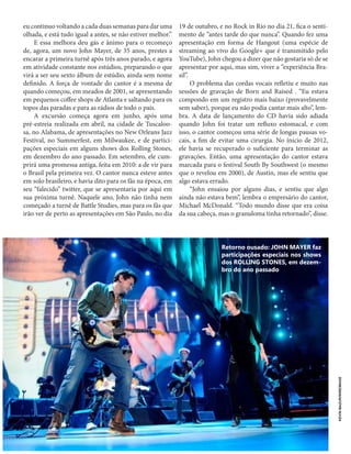 14
BITTERSOUND | JUNHO 2013
eu continuo voltando a cada duas semanas para dar uma
olhada, e está tudo igual a antes, se não estiver melhor.”
E essa melhora deu gás e ânimo para o recomeço
de, agora, um novo John Mayer, de 35 anos, prestes a
encarar a primeira turnê após três anos parado, e agora
em atividade constante nos estúdios, preparando o que
virá a ser seu sexto álbum de estúdio, ainda sem nome
definido. A força de vontade do cantor é a mesma de
quando começou, em meados de 2001, se apresentando
em pequenos coffee shops de Atlanta e saltando para os
topos das paradas e para as rádios de todo o país.
A excursão começa agora em junho, após uma
pré-estreia realizada em abril, na cidade de Tuscaloo-
sa, no Alabama, de apresentações no New Orleans Jazz
Festival, no Summerfest, em Milwaukee, e de partici-
pações especiais em alguns shows dos Rolling Stones,
em dezembro do ano passado. Em setembro, ele cum-
prirá uma promessa antiga, feita em 2010: a de vir para
o Brasil pela primeira vez. O cantor nunca esteve antes
em solo brasileiro, e havia dito para os fãs na época, em
seu “falecido” twitter, que se apresentaria por aqui em
sua próxima turnê. Naquele ano, John não tinha nem
começado a turnê de Battle Studies, mas para os fãs que
irão ver de perto as apresentações em São Paulo, no dia
19 de outubro, e no Rock in Rio no dia 21, fica o senti-
mento de “antes tarde do que nunca”. Quando fez uma
apresentação em forma de Hangout (uma espécie de
streaming ao vivo do Google+ que é transmitido pelo
YouTube), John chegou a dizer que não gostaria só de se
apresentar por aqui, mas sim, viver a “experiência Bra-
sil”.
O problema das cordas vocais refletiu e muito nas
sessões de gravação de Born and Raised . “Eu estava
compondo em um registro mais baixo (provavelmente
sem saber), porque eu não podia cantar mais alto”, lem-
bra. A data de lançamento do CD havia sido adiada
quando John foi tratar um refluxo estomacal, e com
isso, o cantor começou uma série de longas pausas vo-
cais, a fim de evitar uma cirurgia. No ínicio de 2012,
ele havia se recuperado o suficiente para terminar as
gravações. Então, uma apresentação do cantor estava
marcada para o festival South By Southwest (o mesmo
que o revelou em 2000), de Austin, mas ele sentiu que
algo estava errado.
“John ensaiou por alguns dias, e sentiu que algo
ainda não estava bem”, lembra o empresário do cantor,
Michael McDonald. “Todo mundo disse que era coisa
da sua cabeça, mas o granuloma tinha retornado”, disse.
Retorno ousado: JOHN MAYER faz
participações especiais nos shows
dos ROLLING STONES, em dezem-
bro do ano passado
KEVINMAZUR/WIREIMAGE
 