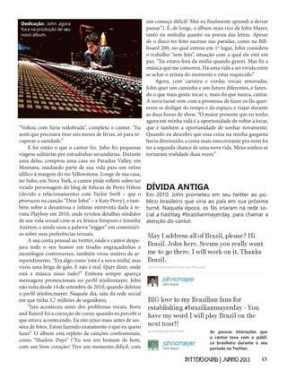 15BITTERSOUND | JUNHO 2013
“Voltou com fúria redobrada”, completa o cantor. “Eu
senti que precisava tirar seis meses de férias, só para re-
cuperar a sanidade.”
E foi então o que o cantor fez. John fez pequenas
viagens solitárias por estradinhas secundárias. Durante
uma delas, comprou uma casa no Paradise Valley, em
Montana, mudando parte de sua vida para um retiro
idílico à margem do rio Yellowstone. Longe de sua casa,
no Soho, em Nova York, o cantor pôde refletir sobre ter
virado personagem do blog de fofocas de Perez Hilton
(devido a relacionamentos com Taylor Swift – que o
provocou na canção “Dear John” – e Katy Perry), e tam-
bém sobre a desastrosa e infame entrevista dada à re-
vista Playboy em 2010, onde revelou detalhes sórdidos
de sua vida sexual com as ex Jéssica Simpson e Jennifer
Aniston, e ainda usou a palavra “nigger” em comentári-
os sobre suas preferências sexuais.
A sua conta pessoal no twitter, onde o cantor despe-
java todo o seu humor em tiradas engraçadinhas e
monólogos controversos, também virou motivo de ar-
rependimento. “Era algo como ‘esta é a nova mídia’, mas
virou uma briga de galo. E não é real. Quer dizer, onde
está a música nisso tudo?” Embora sempre apareça
mensagens promocionais no perfil @johnmayer, John
não tuíta desde 14 de setembro de 2010, quando deletou
o perfil @johncmayer. Naquele dia, saiu da rede social
em que tinha 3,7 milhões de seguidores.
“Isso aconteceu antes dos problemas vocais. Born
and Raised foi a correção de curso, quando eu percebi o
que estava acontecendo. Eu não jejuo mais antes de ses-
sões de fotos. Estou fazendo exatamente o que eu quero
fazer.” O álbum está repleto de canções confessionais,
como “Shadow Days” (“Eu sou um homem de bem,
com um bom coração/ Tive um momento difícil, com
Dedicação: John agora
foca na produção de seu
novo álbum.
DÍVIDA ANTIGA
Em 2010, John prometeu em seu twitter ao pú-
blico brasileiro que viria ao país em sua próxima
turnê. Naquela época, os fãs criaram na rede so-
cial a hashtag #brazilianmayerday, para chamar a
atenção do cantor.
um começo difícil/ Mas eu finalmente aprendi a deixar
passar”). É, de longe, o álbum mais rico de John Mayer,
tanto na melodia quanto na poesia das letras. Apesar
de o disco ter feito sucesso nas paradas, como na Bill-
board 200, no qual entrou em 1º lugar, John considera
o trabalho “sem hits”, situação com a qual ele está em
paz. “Eu estava fora da mídia quando gravei. Mas fiz a
música que me comoveu. Há uma vida a ser vivida entre
se achar o artista do momento e estar esquecido.”
Agora, com carreira e cordas vocais renovadas,
John quer um caminho e um futuro diferentes, e fazen-
do o que mais gosta: tocar e, mais do que nunca, cantar.
A nova turnê vem com a promessa de fazer os fãs quer-
erem se desligar do tempo e do espaço, e viajar durante
as duas horas de show. “O maior presente que eu tenho
agora em minha vida é a oportunidade de voltar a tocar,
que é também a oportunidade de sonhar novamente.
Quando eu descobri que essa coisa na minha garganta
havia diminuído, a coisa mais emocionante pra mim foi
ter a segunda chance de uma nova vida. Meus sonhos se
tornaram realidade duas vezes.”
As poucas interações que
o cantor teve com o públi-
co brasileiro durante o seu
período no Twitter.
 