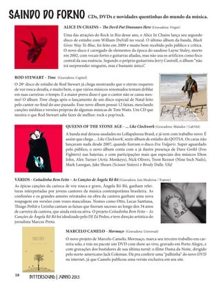 18
BITTERSOUND | JUNHO 2013
Uma das atrações do Rock in Rio desse ano, o Alice In Chains lança seu segundo
disco de estúdio com William DuVall no vocal. O último álbum da banda, Black
Gives Way To Blue, foi feito em 2009 e muito bem recebido pelo público e crítica.
O novo disco é carregado de elementos da época do saudoso Layne Staley, morto
em 2002, com vocais fortes e guitarras afiadas, mas não usa os artifícios como foco
central da sua essência. Segundo o próprio guitarrista Jerry Cantrell, o álbum “não
irá surpreender ninguém, mas é bastante único”.
SAINDO DO FORNO CDs, DVDs e novidades quentinhas do mundo da música.
ALICE IN CHAINS – The Devil Put Dinosaurs Here (Gravadora: Virgin)
O 28º disco de estúdio de Rod Stewart já chega mostrando que o eterno roqueiro
de voz rouca desafia, e muito bem, o que vários músicos renomados tentam driblar
em suas carreiras: o tempo. E a maior prova disso é que o cantor não se cansa mes-
mo! O álbum Time chega após o lançamento de um disco especial de Natal feito
pelo cantor no final do ano passado. Esse novo álbum possui 12 faixas, mesclando
canções inéditas e versões próprias de algumas músicas de Tom Waits. Um CD que
mostra o que Rod Stewart sabe fazer de melhor: rock e pop/rock.
ROD STEWART - Time (Gravadora: Capitol)
A banda mal deixou saudades no Lollapalooza Brasil, e já vem com trabalho novo. É
assim que chega ... Like Clockwork, sexto álbum de estúdio do QOTSA. Os caras não
lançavam nada desde 2007, quando fizeram o disco Era Vulgaris. Super aguardado
pelo público, o novo álbum conta com a já ilustre presença de Dave Grohl (Foo
Fighters) nas baterias, e com participações mais que especiais dos músicos Elton
John, Alex Turner (Artic Monkeys), Nick Oliveri, Trent Reznor (Nine Inch Nails),
Mark Lanegan, Jake Shears (Scissor Sisters) e Brody Dalle. Ufa!
QUEENS OF THE STONE AGE - ... Like Clockwork (Gravadora: Matador / Lab344)
As épicas canções da carioca de voz rouca e grave, Ângela Rô Rô, ganham relei-
turas interpretadas por jovens cantores da música contemporânea brasileira. As
confissões e os grandes amores retratados na obra da cantora ganham uma nova
roupagem em versões com vozes masculinas. Nomes como Otto, Lucas Santtana,
Thiago Pethit e Lirinha cantam as faixas que fizeram sucesso ao longo dos 34 anos
de carreira da cantora, que ainda está na ativa. O projeto Coitadinha Bem Feito – As
Canções de Ângela Rô Rô foi idealizado pelo DJ Zé Pedro, e teve direção artística do
jornalista Marcus Preto.
VÁRIOS - Coitadinha Bem Feito – As Canções de Ângela Rô Rô (Gravadora: Joia Moderna / Tratore)
O novo projeto de Marcelo Camelo, Mormaço, marca seu terceiro trabalho em car-
reira solo, e trás no pacote um DVD com show ao vivo, gravado em Porto Alegre, e
com gravações dos bastidores de sua última turnê: o filme Dama da Noite, dirigido
pelo norte-americano Jack Coleman. Dá pra conferir uma “palhinha” do novo DVD
na internet, já que Camelo publicou uma versão exclusiva em seu site.
MARCELO CAMELO - Mormaço (Gravadora: Universal)
 