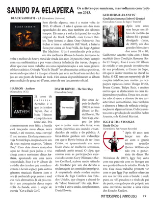 19BITTERSOUND | JUNHO 2013
SAINDO DA GELADEIRA Os artistas que sumiram, mas voltaram com tudo
em 2013.
Após sete anos
sem lançar um ál-
bum de inéditas (o
último foi o pouco
divulgado Lótus,
de 2007), um dos
grandes hitmakers
dos anos 70 e 80,
Guilherme Arantes volta com o bem
recebido disco Condição Humana (So-
bre O Tempo). Esse é o seu 26º álbum
de estúdio e um grande investimento
de sua produtora, a Coaxo do Sapo,
em que o cantor montou no litoral da
Bahia. O CD tem um repertório de 10
canções inéditas,com muitas partici-
pações especiais como Thiago Pethit,
Bruna Caram, Tulipa Ruiz, e muitos
outros que se destacaram na cena in-
dependente paulista. Dessa vez, o can-
tor não só usou e abusou do seu car-
acterístico romantismo, mas também
o alternou a letras de reflexão e indig-
nação em algumas faixas. O disco con-
tou com a produção de seu filho Pedro
Arantes, e de Gabriel Martini.
GUILHERME ARANTES
Condição Humana (Sobre O Tempo)
(Gravadora: Coaxo do Sapo / Tratore)
21 anos de
c a r r e i r a .
Acredite: é o
que os irmãos
Taylor, Zac e
Isaac Hanson
completaram
nesse ano. Pra
comemorarem esse feito, a banda
está lançando novo disco, nova
turnê, e até mesmo, nova cerveja!
É isso mesmo. Eles lançaram a cer-
veja MmmHops, inspirada em um
de seus maiores sucessos, “Mmm
Bop”. Com dois shows marcados
aqui no Brasil para julho, o trio
chega com o novíssimo disco An-
them, apostando em uma nova
sonoridade. Esse é o 9º álbum de
estúdio dos irmãos que amadure-
ceram e deram espaço para outros
gêneros musicais fluírem com o
seu já conhecido pop, como o soul
e o rock alternativo. Já dá pra con-
ferir um pouquinho dessa super
volta da banda, com o single de
estreia “Get a Back Girl”.
HANSON - Anthem
(Gravadora: 3CG)
Após 40 anos sem
lançar um dis-
co com o grupo
inteiro reunido
(James Williamson
não era o guitar-
rista do disco The
Weirdness de 2007), Iggy Pop volta
com sua parceria com os Stooges em
seu quinto álbum de estúdio, Ready To
Die. Esse novo trabalho promete vir
com o que Iggy Pop melhor ofereceu
em sua carreira com a banda: o rock
puro, os riffs pesados e o título de pai
do punk, renegado por ele próprio em
uma entrevista recente a uma rádio
dos Estados Unidos.
IGGY & THE STOOGES
Ready To Die
(Gravadora: Fat Possum Records)
Dez anos de-
pois de Reality
(2003), o novo
álbum de Da-
vid Bowie, The
Next Day, che-
gou do jeito
que o cantor mais sabe fazer: com
muita polêmica aos ouvidos ensan-
decidos da mídia e do público. A
faixa-título ganhou um videoclipe
em que o Bowie brinca de ser Jesus
Cristo, se apresentando em uma
boate cheia de mulheres seminuas,
exalando apelo sexual. O clipe, que
contou com as participações espe-
ciais dos atores Gary Oldman e Mar-
ion Cotillard, acabou sendo retirado
do YouTube por um dia devido a
reclamações de conteúdo impróprio.
A empreitada ainda rendeu muitas
críticas da Liga Católica dos Esta-
dos Unidos, que chegou a chamá-lo
de “idoso bissexual”. Ou seja, Bow-
ie volta à ativa sendo, simplesmente,
David Bowie.
DAVID BOWIE - The Next Day
(Gravadora: Sony)
Sem dúvida alguma, essa é a maior volta de
2013. O álbum 13 não é apenas um dos mais
aguardados do ano, mas também dos últimos
tempos. Ele marca a volta da (quase) formação
original do Black Sabbath, com Geezer But-
ler, Tony Iommi, e claro, Ozzy Osbourne. Pra
fechar o time e substituir Bill Ward, a bateria
ficou por conta de Brad Wilk, do Rage Against
The Machine. 13 já é considerado pela crítica
um dos melhores álbuns da banda, trazendo de
volta o melhor do heavy metal da virada dos anos 70 para 80. Ozzy, sempre
com sua emblemática e por vezes cômica influência das trevas, chegou a
dizer que esse novo trabalho era uma experimentação a um novo gênero:
o blues satânico. O single “God Is Dead?” recebeu muitas críticas positivas,
mostrando que não é a toa que a banda que vem ao Brasil em outubro faz
jus ao seu posto de lenda do rock. Eles ainda disponibilizaram o álbum
para audição de graça no iTunes, antes de seu lançamento oficial.
BLACK SABBATH – 13 (Gravadora: Universal)
 