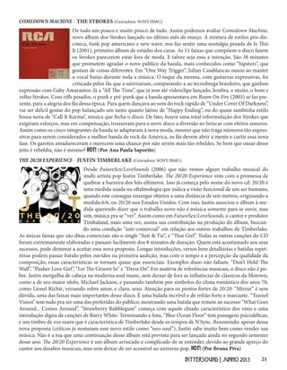 21BITTERSOUND | JUNHO 2013
De tudo um pouco e muito pouco de tudo. Assim podemos avaliar Comedown Machine,
novo álbum dos Strokes lançado no último mês de março. A mistura de estilos pós-dis-
coteca, funk pop americano e new wave, nos faz sentir uma nostalgia pesada de Is This
It (2001), primeiro álbum de estúdio dos caras. As 11 faixas que compõem o disco fazem
os Strokes parecerem estar fora de moda. E talvez seja essa a intenção. São 38 minutos
que prometem agradar o novo público da banda, mais conhecidos como “hipsters”, que
gostam de coisas diferentes. Em “One Way Trigger”, Julian Casablancas ousou ao manter
o vocal baixo durante toda a música. O toque da mesma, com guitarras expressivas, foi
criticada pelos fãs que a satirizaram, comparando-a ao tecnobrega brasileiro, que ganhou
expressão com Gaby Amarantos. Já a “All The Time”, que já tem até videoclipe lançado, lembra, e muito, o bom e
velho Strokes. Com riffs pesados, o punk e pré-punk que a banda apresentava em Room On Fire (2003) se faz pre-
sente, para a alegria dos fãs dessa época. Para quem dançava ao som do rock rápido de “Under Cover Of Darkness”,
vai ser difícil gostar do pop balançado um tanto quanto latino de “Happy Ending”, ou do quase sambinha estilo
bossa nova de “Call It Karma”, música que fecha o disco. De fato, houve uma total reformulação dos Strokes que
exigiram esforços, mas em compensação, trouxeram para o novo disco a diversão ao brincar com efeitos sonoros.
Assim como os cinco integrantes da banda se adaptaram à nova moda, mesmo que não traga números tão expres-
sivos para serem considerados a melhor banda de rock da América, os fãs devem abrir a mente e curtir essa nova
fase. Os garotos amadureceram e merecem uma chance por não serem mais tão rebeldes. Se bem que ousar desse
jeito é rebeldia, não é mesmo? HOT! (Por Ana Paula Saporito)
Desde FutureSex/LoveSounds (2006) que não vemos algum trabalho musical do
multi artista pop Justin Timberlake. The 20/20 Experience vem com a promessa de
quebrar a barreira dos hits efêmeros. Isso já começa pelo nome do novo cd: 20/20 é
uma medida usada na oftalmologia que indica a visão funcional de um ser humano,
quando este consegue enxergar objetos a uma distância de seis metros, originando a
medida 6/6, ou 20/20 nos Estados Unidos. Com isso, Justin associou o álbum à me-
dida querendo dizer que o trabalho novo não é música somente para se ouvir, mas
sim, música pra se “ver”. Assim como em FutureSex/LoveSounds, o cantor e produtor
Timbaland, mais uma vez, assina sua contribuição na produção do álbum, buscan-
do uma condição “anti-comercial” em relação aos outros trabalhos de Timberlake.
As únicas faixas que são ditas comerciais são o single “Suit & Tie”, e “That Girl”. Todas as outras canções do CD
foram extremamente elaboradas e passam facilmente dos 8 minutos de duração. Quem está acostumado aos seus
sucessos, pode demorar a aceitar essa nova proposta. Longas introduções, versos bem detalhistas e batidas repet-
itivas podem passar batido pelos ouvidos na primeira audição, mas com o tempo e a percepção da qualidade da
composição, essas características se tornam quase que essenciais. Exemplos disso não faltam: “Don’t Hold The
Wall”, “Pusher Love Girl”, “Let The Groove In” e “Dress On”. Em matéria de referências musicais, o disco não é po-
bre. Justin mergulha de cabeça na moderna soul music, sem deixar de fora as influências de clássicos da Motown,
como a de seu maior ídolo, Michael Jackson, e passando também por símbolos do clima romântico dos anos 70,
como Lionel Richie, versando sobre amor, e claro, sexo. Atenção para os pontos fortes de 20/20: “Mirror” é sem
dúvida, uma das faixas mais importantes desse disco. É uma balada incrível e de refrão forte e marcante. “Tunnel
Vision” tem tudo pra ser uma das preferidas do público, mostrando uma batida que remete ao sucesso “What Goes
Around... Comes Around”. “Strawberry Bubblegum” começa com aquele chiado característico dos vinis e uma
introdução digna de canções de Barry White. Terminando a lista, “Blue Ocean Floor” tem passagens psicodélicas,
e um timbre de voz suave que é característica de Timberlake desde os tempos de N’Sync. Resumindo: apesar dessa
nova proposta (críticos já nomeiam esse novo estilo como “neo-soul”), Justin sabe muito bem como vender sua
música. Não é a toa que uma continuação desse álbum está prevista para ser lançada ainda no segundo semestre
desse ano. The 20/20 Experience é um álbum arriscado e complicado de se entender, devido ao grande apreço do
cantor aos desafios musicais, mas sem deixar de ser acessível ao universo pop. HOT! (Por Bruna Piva)
THE 20/20 EXPERIENCE - JUSTIN TIMBERLAKE (Gravadora: SONY/BMG)
COMEDOWN MACHINE - THE STROKES (Gravadora: SONY/BMG)
 