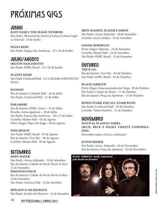 22
BITTERSOUND | JUNHO 2013
PRÓXIMAS GIGS
JUNHO
KATE NASH E THE MAGIC NUMBERS
São Paulo: Memorial da América Latina (Cultura Ingle-
sa Festival)- 23 de Junho
DIANA ROSS
São Paulo: Espaço das Américas - 25 e 26 de Junho
JULHO/AGOSTO
MILTON NASCIMENTO
São Paulo: HSBC Brasil - 27 e 28 de Junho
PLANET HEMP
SãoPaulo:CredicardHall-12e13deJulho(GRAVAÇÃO
DVD)
HANSON
Rio de Janeiro: Citibank Hall - 20 de Julho
São Paulo: Credicard Hall - 21 de Julho
PARAMORE
Rio de Janeiro: HSBC Arena – 25 de Julho
Brasília: Arena Iguatemi – 28 de Julho
São Paulo: Espaço das Américas – 30 e 31 de Julho
Curitiba: Master Hall – 02 de Agosto
Porto Alegre: Pepsi On Stage – 04 de Agosto
PAPA ROACH
São Paulo: HSBC Brasil - 07 de Agosto
Rio de Janeiro: Vivo Rio - 08 de Agosto
Curitiba: Master Hall - 09 de Agosto
SETEMBRO
JOHN MAYER
São Paulo: Arena Anhembi - 19 de Setembro
Rio de Janeiro: Cidade do Rock (Rock in Rio) -
21 de Setembro
SEBASTIAN BACH
Rio de Janeiro: Cidade do Rock (Rock in Rio) -
19 de Setembro
São Paulo: Carioca Club - 22 de Setembro
BON JOVI E NICKELBACK
São Paulo: Estádio do Morumi - 21 de Setembro
IRON MAIDEN, SLAYER E GHOST
São Paulo: Arena Anhembi - 20 de Setembro
Curitiba: local a definir - 24 de Setembro
GOGOL BORDELLO
Porto Alegre: Opinião - 23 de Setembro
Curitiba: Master Hall - 24 de Setembro
São Paulo: HSBC Brasil - 25 de Setembro
OUTUBRO
THE B-52’s
Rio de Janeiro: Vivo Rio - 04 de Outubro
São Paulo: HSBC Brasil - 05 de Outubro
BLACK SABBATH
Porto Alegre: Estacionamento da Fiergs - 09 de Outubro
São Paulo: Campo de Marte - 11 de Outubro
Rio de Janeiro: Praça da Apoteose - 13 de Outubro
RINGO STARR AND ALL-STARR BAND
São Paulo: Credicard Hall - 29 de Outubro
Curitiba: Teatro Positivo - 31 de Outubro
NOVEMBRO
FESTIVAL PLANETA TERRA
(BLUR, BECK E PALMA VIOLETS CONFIRMA-
DOS)
Novembro (data e local a confirmar)
JUSTIN BIEBER
São Paulo: Arena Anhembi - 02 de Novembro
Rio de Janeiro: Praça da Apoteose - 03 de Novembro
BLACK SABBATH: turnê imperdível
pelo Brasil em Outubro
ADRIANGARRO|ROCKCELLAR
 