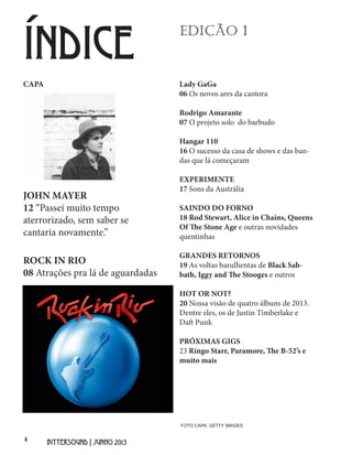 4
BITTERSOUND | JUNHO 2013
Lady GaGa
06 Os novos ares da cantora
Rodrigo Amarante
07 O projeto solo do barbudo
Hangar 110
16 O sucesso da casa de shows e das ban-
das que lá começaram
EXPERIMENTE
17 Sons da Austrália
SAINDO DO FORNO
18 Rod Stewart, Alice in Chains, Queens
Of The Stone Age e outras novidades
quentinhas
GRANDES RETORNOS
19 As voltas barulhentas de Black Sab-
bath, Iggy and The Stooges e outros
HOT OR NOT?
20 Nossa visão de quatro álbuns de 2013.
Dentre eles, os de Justin Timberlake e
Daft Punk
PRÓXIMAS GIGS
23 Ringo Starr, Paramore, The B-52’s e
muito mais
EDIÇÃO 1
ÍNDICE
CAPA
JOHN MAYER
12 “Passei muito tempo
aterrorizado, sem saber se
cantaria novamente.”
ROCK IN RIO
08 Atrações pra lá de aguardadas
FOTO CAPA: GETTY IMAGES
 