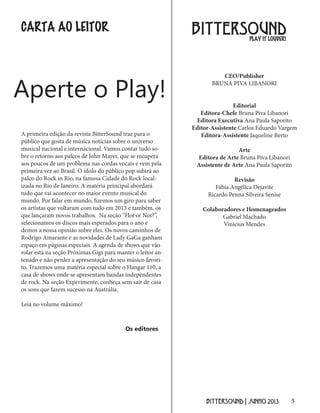 5BITTERSOUND | JUNHO 2013
CARTA AO LEITOR BITTERSOUND
CEO/Publisher
BRUNA PIVA LIBANORI
Editorial
Editora-Chefe Bruna Piva Libanori
Editora Executiva Ana Paula Saporito
Editor-Assistente Carlos Eduardo Vargem
Editora-Assistente Jaqueline Berto
Arte
Editora de Arte Bruna Piva Libanori
Assistente de Arte Ana Paula Saporito
Revisão
Fábia Angélica Dejavite
Ricardo Penna Silveira Senise
Colaboradores e Homenageados
Gabriel Machado
Vinicius Mendes
PLAY IT LOUDER!
A primeira edição da revista BitterSound traz para o
público que gosta de música notícias sobre o universo
musical nacional e internacional. Vamos contar tudo so-
bre o retorno aos palcos de John Mayer, que se recupera
aos poucos de um problema nas cordas vocais e vem pela
primeira vez ao Brasil. O ídolo do público pop subirá ao
palco do Rock in Rio, na famosa Cidade do Rock local-
izada no Rio de Janeiro. A matéria principal abordará
tudo que vai acontecer no maior evento musical do
mundo. Por falar em mundo, fizemos um giro para saber
os artistas que voltaram com tudo em 2013 e também, os
que lançaram novos trabalhos. Na seção “Hot or Not?”,
selecionamos os discos mais esperados para o ano e
demos a nossa opinião sobre eles. Os novos caminhos de
Rodrigo Amarante e as novidades de Lady GaGa ganham
espaço em páginas especiais. A agenda de shows que vão
rolar está na seção Próximas Gigs para manter o leitor an-
tenado e não perder a apresentação do seu músico favori-
to. Trazemos uma matéria especial sobre o Hangar 110, a
casa de shows onde se apresentam bandas independentes
de rock. Na seção Experimente, conheça sem sair de casa
os sons que fazem sucesso na Austrália.
Leia no volume máximo!
Aperte o Play!
Os editores
 