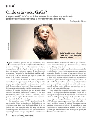 6
BITTERSOUND | JUNHO 2013
Onde está você, GaGa?
POR AÍ
À espera do CD Art Pop, os littles monster demonstram sua ansiedade
pelas redes sociais aguardando o ressurgimento da diva do Pop
Após a lesão do quadril em que resultou no can-
celamento de shows da turnê Born This Way Ball, a
cantora Lady Gaga pretende voltar a cena musical com
o seu próximo cd, Art Pop. O projeto que está tranca-
do a sete chaves, conta com o apoio de produtores de
peso, como Fernando Garibay, RedOne, Zedd e Made-
on, além do Dj White Shadow, que já participou do pri-
meiro cd da cantora, The Fame.
O quarto álbum da carreira da cantora, está na lista
de um dos mais esperados de 2013, e com alguns indi-
cios do que virá por ai, os fãs continuam com a ansie-
dade do que virá e de como Lady Gaga ressurgirá.
Entre as atrações esperadas, o albúm contará com a con-
tinuação da música Telephone, que tem a participação
da cantora Beyoncê. As músicas “Art Pop”, “G.U.Y. (Girl
Under You)”, “Tea”, “Sex Dreams” e “Ratchet”, com a
participação da rapper Azealia Banks, também são es-
peradas no trabalho de Lady Gaga.
Em entrevista para a MTV, o produtor Zedd de-
clarou que o álbum ainda não está finalizado por que
os produtores e Gaga estão tendo dificuldade de se en-
contrar por causa da turnê Born This Way Ball. Porém,
depois de grande repercussão ao falar que o álbum ain-
da está “grosseiro”, ou seja, longe de ser acabado, Zedd
Por Jaqueline Berto
publicou nota no seu Facebook dizendo que a Mtv dis-
torceu o assunto e falou que ele estava falando sobre o
material dele para o disco.
Assim,asinformaçõesvazadascontinuamsurgindo,
prncipalmente pelos produtores que ajudam a acalmar
os animos dos fãs. Segundo o engenheiro de som do
álbum, Dave Russell, Art Pop terá conteúdo interativo,
e, além disso, incluirá um documentário mostrando o
processo de gravação, filmado por Terry Richardson. O
CD será dividido em duas partes: um deles terá músicas
mais comerciais e o outro terá um estilo mais experi-
mental. As duas partes sairão no mercado com um es-
paço de seis meses de diferença.
Gaga concordou em passar muitas horas no estúdio
com o DJ Zedd gravando músicas de dança, com até 50
faixas para uso possível. E mesmo com o descanso da
artista na mídia para a gravação do disco, os fãs contin-
uam à espera, divulgando algumas informações sobre
o CD, além de seguir os passos de Gaga pelas redes so-
ciais. Na última semana de maio, o Twitter da cantora
alcançou a marca de 38 milhões de seguidores e Lady
Gaga também postou fotos no México em seu Insta-
gram, o que levou rumores dos fãs de que as gravações
do CD já foram finalizadas.
LADY GAGA: novo álbum
“Art Pop” será lançado
em duas partes
GETTYIMAGES
 