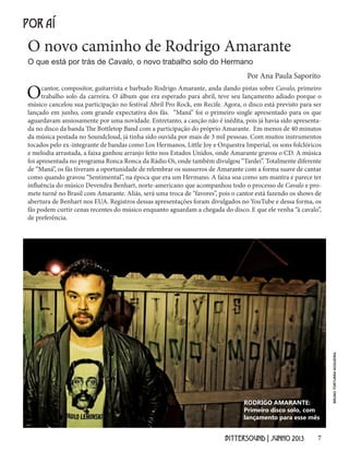 7BITTERSOUND | JUNHO 2013
O novo caminho de Rodrigo Amarante
POR AÍ
O que está por trás de Cavalo, o novo trabalho solo do Hermano
Por Ana Paula Saporito
Ocantor, compositor, guitarrista e barbudo Rodrigo Amarante, anda dando pistas sobre Cavalo, primeiro
trabalho solo da carreira. O álbum que era esperado para abril, teve seu lançamento adiado porque o
músico cancelou sua participação no festival Abril Pro Rock, em Recife. Agora, o disco está previsto para ser
lançado em junho, com grande expectativa dos fãs. “Maná” foi o primeiro single apresentado para os que
aguardavam ansiosamente por uma novidade. Entretanto, a canção não é inédita, pois já havia sido apresenta-
da no disco da banda The Bottletop Band com a participação do próprio Amarante. Em menos de 40 minutos
da música postada no Soundcloud, já tinha sido ouvida por mais de 3 mil pessoas. Com muitos instrumentos
tocados pelo ex-integrante de bandas como Los Hermanos, Little Joy e Orquestra Imperial, os sons folclóricos
e melodia arrastada, a faixa ganhou arranjo feito nos Estados Unidos, onde Amarante gravou o CD. A música
foi apresentada no programa Ronca Ronca da Rádio Oi, onde também divulgou “Tardei”. Totalmente diferente
de “Maná”, os fãs tiveram a oportunidade de relembrar os sussurros de Amarante com a forma suave de cantar
como quando gravou “Sentimental”, na época que era um Hermano. A faixa soa como um mantra e parece ter
influência do músico Devendra Benhart, norte-americano que acompanhou todo o processo de Cavalo e pro-
mete turnê no Brasil com Amarante. Aliás, será uma troca de “favores”, pois o cantor está fazendo os shows de
abertura de Benhart nos EUA. Registros dessas apresentações foram divulgados no YouTube e dessa forma, os
fãs podem curtir cenas recentes do músico enquanto aguardam a chegada do disco. E que ele venha “à cavalo”,
de preferência.
RODRIGO AMARANTE:
Primeiro disco solo, com
lançamento para esse mês
BRUNOTORTURRANOGUEIRA
 