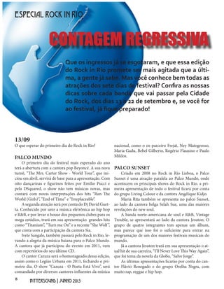 8
BITTERSOUND | JUNHO 2013
13/09
O que esperar do primeiro dia do Rock in Rio?
PALCO MUNDO
O primeiro dia do festival mais esperado do ano
terá a abertura com a cantora pop Beyoncé. A sua nova
turnê, “The Mrs. Carter Show - World Tour”, que ini-
ciou em abril, servirá de base para a apresentação. Com
oito dançarinas e figurinos feitos por Emilio Pucci e
pela DSquared, o show não tem músicas novas, mas
contará com novas interpretações dos hits “Run The
World (Girls)”, “End of Time” e “Irreplaceable”.
A segunda atração será por conta do Dj David Guet-
ta. Conhecido por unir a música eletrônica ao hip hop
e R&B, e por levar o house dos pequenos clubes para os
mega estúdios, trará em sua apresentação grandes hits
como “Titanium”, “Turn me On” e a recente “She Wolf”,
que conta com a participação da cantora Sia.
Ivete Sangalo, também passará pelo Rock in Rio, le-
vando a alegria da música baiana para o Palco Mundo.
A cantora que já participou do evento em 2011, vem
com repertórios do seu último CD.
O cantor Cazuza será o homenageado dessa edição,
assim como o Legião Urbana em 2011, fechando o pri-
meiro dia. O show “Cazuza - O Poeta Está Vivo”, será
comandado por diversos cantores influentes da música
ESPECIAL ROCK IN RIO
Que os ingressos já se esgotaram, e que essa edição
do Rock in Rio promete ser mais agitada que a últi-
ma, a gente já sabe. Mas você conhece bem todas as
atrações dos sete dias de festival? Confira as nossas
dicas sobre cada banda que vai passar pela Cidade
do Rock, dos dias 13 a 22 de setembro e, se você for
ao festival, já fique preparado!
nacional, como o ex-parceiro Frejat, Ney Matogrosso,
Maria Gadu, Bebel Gilberto, Rogério Flausino e Paulo
Miklos.
PALCO SUNSET
Criado em 2008 no Rock in Rio Lisboa, o Palco
Sunset é uma atração paralela ao Palco Mundo, onde
acontecem os principais shows do Rock in Rio. a pri-
meira apresentação de todo o festival ficará por conta
do grupo Living Colour e da cantora Angélique Kidjo.
Maria Rita também se apresenta no palco Sunset,
ao lado da cantora belga Selah Sue, uma das maiores
revelações do new soul.
A banda norte-americana de soul e R&B, Vintage
Trouble, se apresentará ao lado da cantora Jesuton. O
grupo de quatro integrantes tem apenas um álbum,
mas parece que isso foi o suficiente para entrar na
programação de um dos maiores festivais musicais do
mundo.
Já a cantora Jesuton trará em sua apresentação o at-
ual hit de sua carreira, “I’ll Never Love This Way Again”,
que foi tema da novela da Globo, “Salve Jorge”.
As últimas apresentações ficarão por conta do can-
tor Flávio Renegado e do grupo Orelha Negra, com
muito rap, reggae e hip hop.
CONTAGEM REGRESSIVA
 