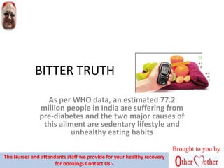 BITTER TRUTH
As per WHO data, an estimated 77.2
million people in India are suffering from
pre-diabetes and the two major causes of
this ailment are sedentary lifestyle and
unhealthy eating habits
Brought to you by
The Nurses and attendants staff we provide for your healthy recovery
for bookings Contact Us:-
 
