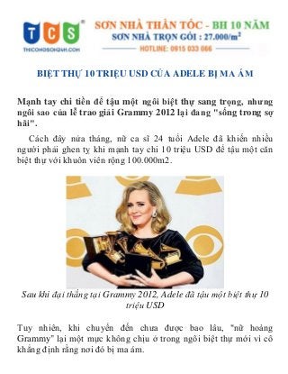 BIỆT THỰ 10 TRIỆU USD CỦA ADELE BỊ MA ÁM
Mạnh tay chi tiền để tậu một ngôi biệt thự sang trọng, nhưng
ngôi sao của lễ trao giải Grammy 2012 lại đang "sống trong sợ
hãi".
Cách đây nửa tháng, nữ ca sĩ 24 tuổi Adele đã khiến nhiều
người phải ghen tỵ khi mạnh tay chi 10 triệu USD để tậu một căn
biệt thự với khuôn viên rộng 100.000m2.
Sau khi đại thắng tại Grammy 2012, Adele đã tậu một biệt thự 10
triệu USD
Tuy nhiên, khi chuyển đến chưa được bao lâu, "nữ hoàng
Grammy" lại một mực không chịu ở trong ngôi biệt thự mới vì cô
khẳng định rằng nơi đó bị ma ám.
 
