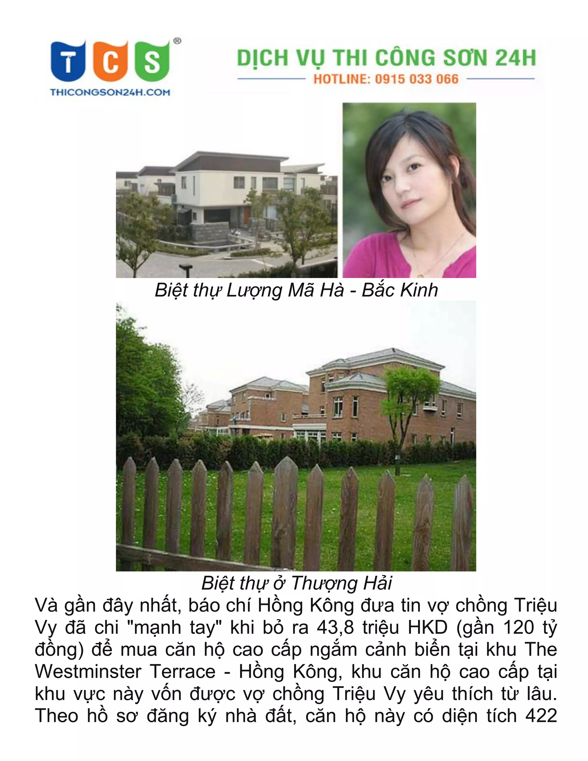 Biệt thự Lượng Mã Hà - Bắc Kinh
Biệt thự ở Thượng Hải
Và gần đây nhất, báo chí Hồng Kông đưa tin vợ chồng Triệu
Vy đã chi "mạnh tay" khi bỏ ra 43,8 triệu HKD (gần 120 tỷ
đồng) để mua căn hộ cao cấp ngắm cảnh biển tại khu The
Westminster Terrace - Hồng Kông, khu căn hộ cao cấp tại
khu vực này vốn được vợ chồng Triệu Vy yêu thích từ lâu.
Theo hồ sơ đăng ký nhà đất, căn hộ này có diện tích 422
 