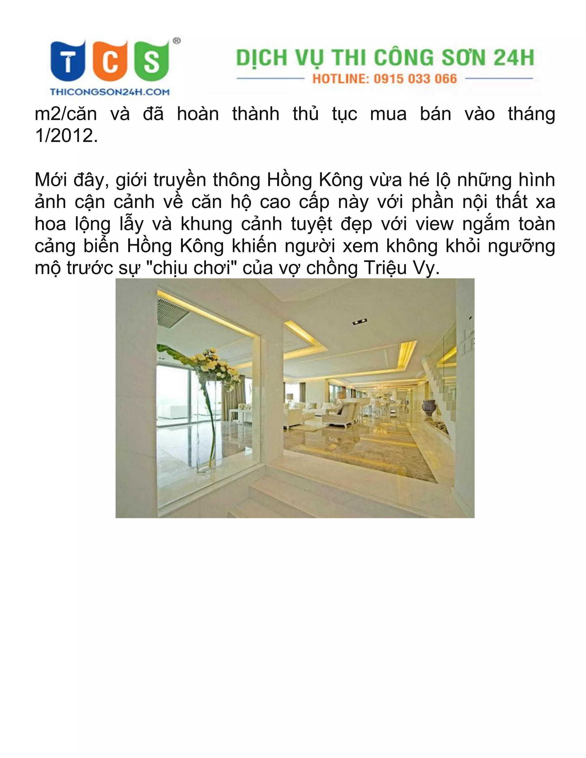 m2/căn và đã hoàn thành thủ tục mua bán vào tháng
1/2012.
Mới đây, giới truyền thông Hồng Kông vừa hé lộ những hình
ảnh cận cảnh về căn hộ cao cấp này với phần nội thất xa
hoa lộng lẫy và khung cảnh tuyệt đẹp với view ngắm toàn
cảng biển Hồng Kông khiến người xem không khỏi ngưỡng
mộ trước sự "chịu chơi" của vợ chồng Triệu Vy.
 