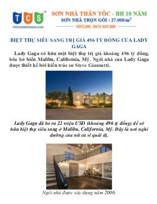 BIỆT THỰ SIÊU SANG TRỊ GIÁ 496 TỶ ĐỒNG CỦA LADY
GAGA
Lady Gaga sở hữu một biệt thự trị giá khoàng 496 tỷ đồng,
bên bờ biển Malibu, California, Mỹ. Ngôi nhà của Lady Gaga
được thiết kế bởi kiến trúc sư Steve Giannetti.
Lady Gaga đã bỏ ra 22 triệu USD (khoảng 496 tỷ đồng) để sở
hữu biệt thự siêu sang ở Malibu, California, Mỹ. Đây là nơi nghỉ
dưỡng của nữ ca sĩ quái dị.
Ngôi nhà được xây dựng năm 2006.
 
